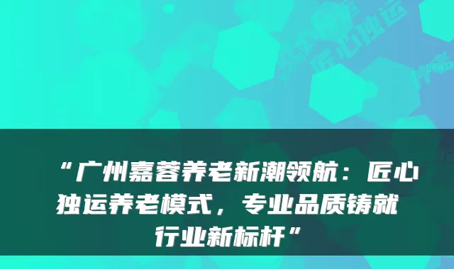 “广州嘉蓉养老新潮领航:匠心独运养老模式,专业品质铸就行业新标杆”
