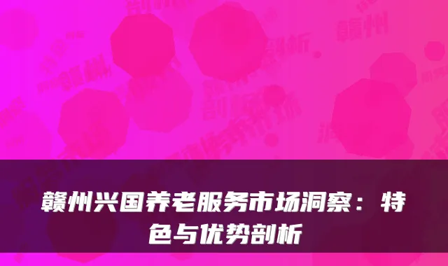 赣州兴国养老服务市场洞察:特色与优势剖析