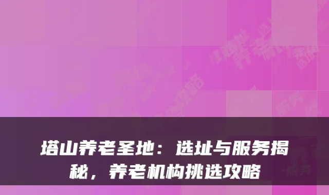 塔山养老圣地：选址与服务揭秘，养老机构挑选攻略