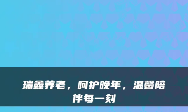 瑞鑫养老，呵护晚年，温馨陪伴每一刻