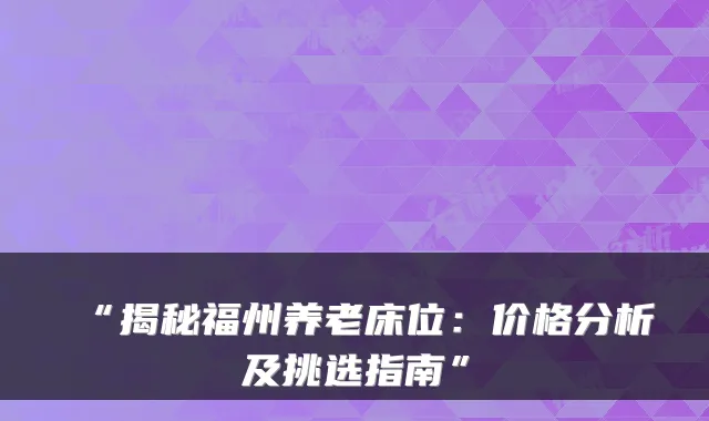 “揭秘福州养老床位：价格分析及挑选指南”
