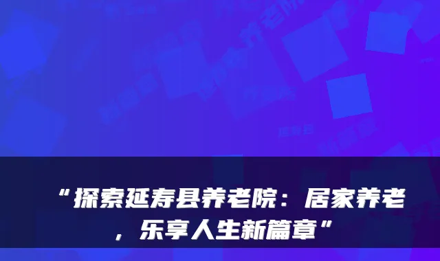 “探索延寿县养老院：居家养老，乐享人生新篇章”