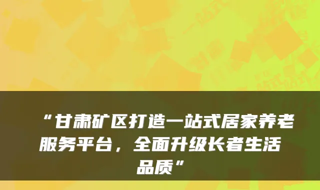 “甘肃矿区打造一站式居家养老服务平台,全面升级长者生活品质”