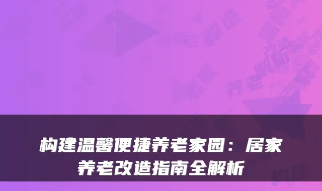 构建温馨便捷养老家园：居家养老改造指南全解析