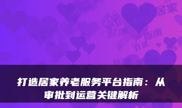 打造居家养老服务平台指南:从审批到运营关键解析