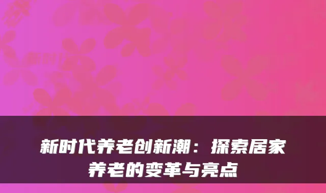 新时代养老创新潮：探索居家养老的变革与亮点