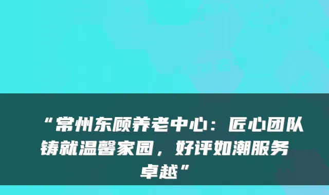 “常州东顾养老中心:匠心团队铸就温馨家园,好评如潮服务卓越”