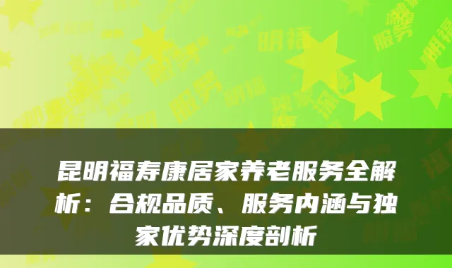 昆明福寿康居家养老服务全解析：合规品质、服务内涵与独家优势深度剖析