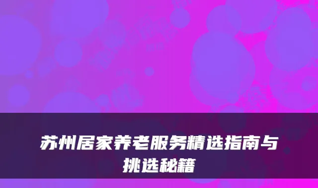 苏州居家养老服务精选指南与挑选秘籍