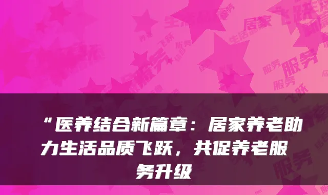 “医养结合新篇章:居家养老助力生活品质飞跃,共促养老服务升级