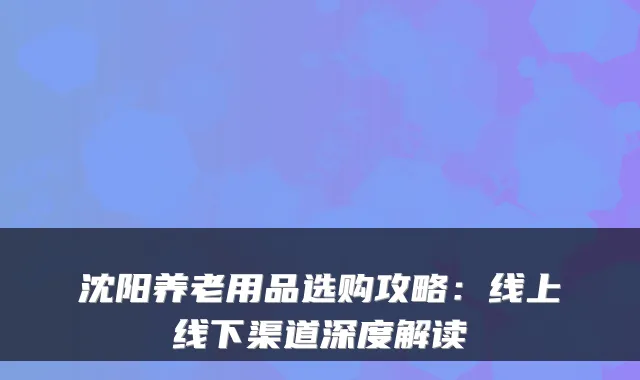 沈阳养老用品选购攻略：线上线下渠道深度解读
