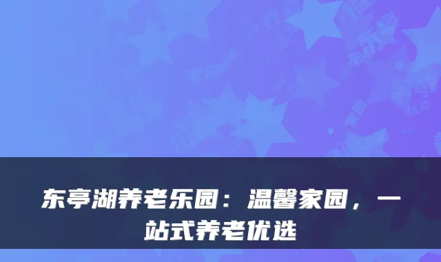东亭湖养老乐园：温馨家园，一站式养老优选
