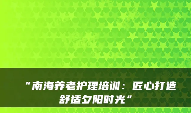 “南海养老护理培训:匠心打造舒适夕阳时光”