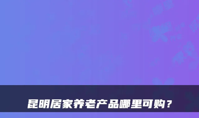 昆明居家养老产品哪里可购?