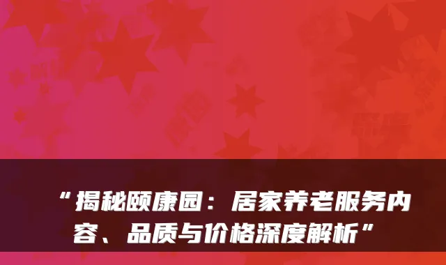 “揭秘颐康园：居家养老服务内容、品质与价格深度解析”