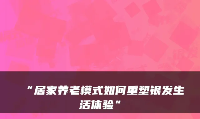 “居家养老模式如何重塑银发生活体验”