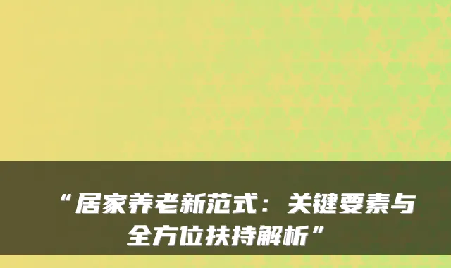 “居家养老新范式：关键要素与全方位扶持解析”
