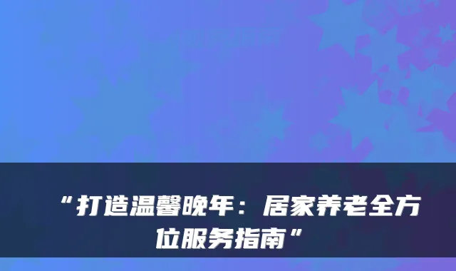 “打造温馨晚年:居家养老全方位服务指南”
