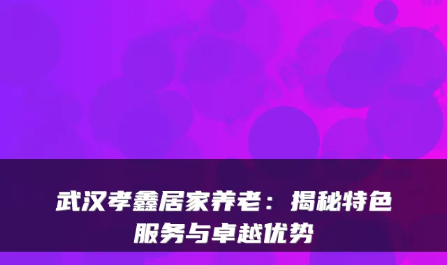 武汉孝鑫居家养老:揭秘特色服务与卓越优势