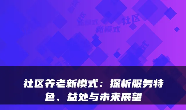 社区养老新模式：探析服务特色、益处与未来展望