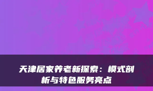 天津居家养老新探索：模式剖析与特色服务亮点