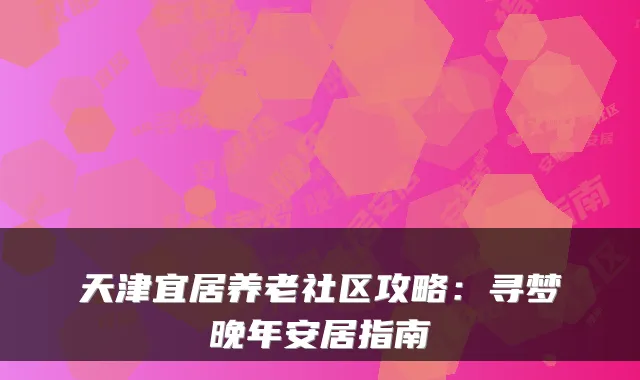 天津宜居养老社区攻略:寻梦晚年安居指南