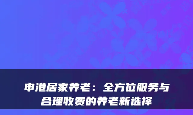 申港居家养老：全方位服务与合理收费的养老新选择