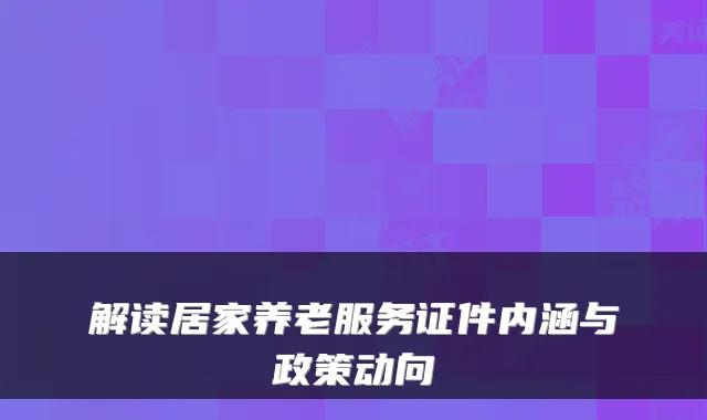 解读居家养老服务证件内涵与政策动向