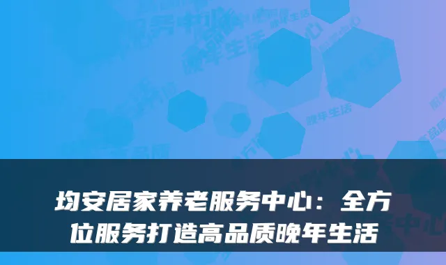 均安居家养老服务中心:全方位服务打造高品质晚年生活