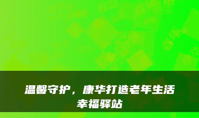 温馨守护，康华打造老年生活幸福驿站