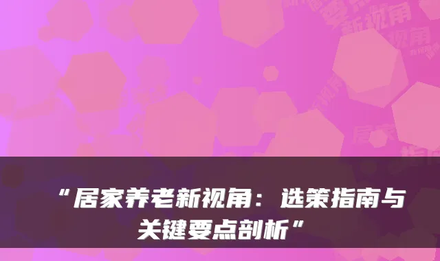 “居家养老新视角：选策指南与关键要点剖析”