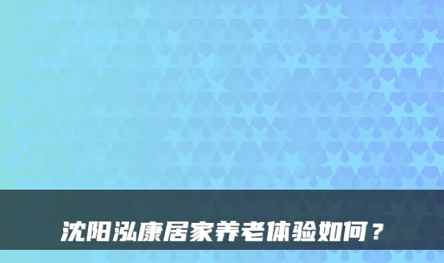 沈阳泓康居家养老体验如何?