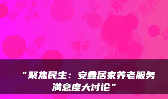 “聚焦民生:安鑫居家养老服务满意度大讨论”
