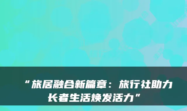 “旅居融合新篇章：旅行社助力长者生活焕发活力”