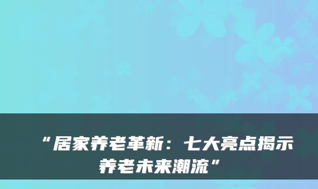 “居家养老革新：七大亮点揭示养老未来潮流”