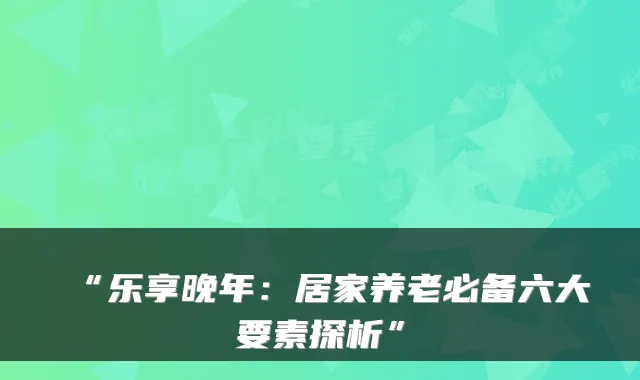 “乐享晚年：居家养老必备六大要素探析”