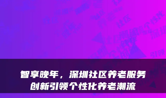 智享晚年，深圳社区养老服务创新引领个性化养老潮流