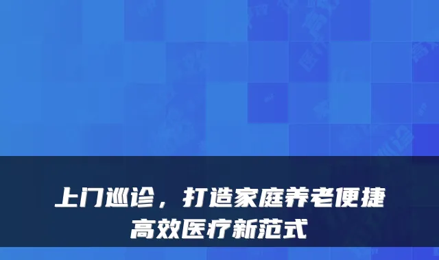 上门巡诊,打造家庭养老便捷高效医疗新范式