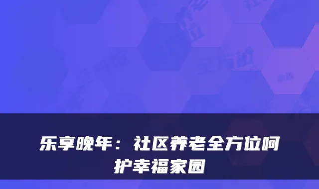 乐享晚年:社区养老全方位呵护幸福家园