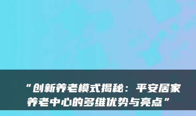 “创新养老模式揭秘:平安居家养老中心的多维优势与亮点”
