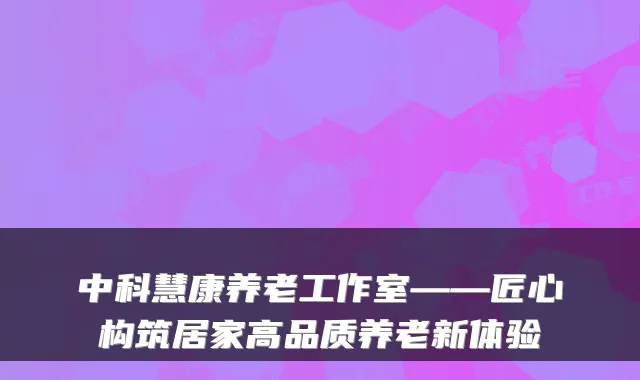 中科慧康养老工作室——匠心构筑居家高品质养老新体验