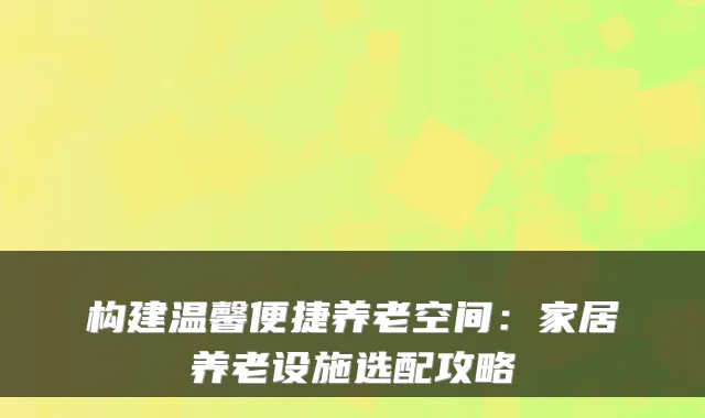 构建温馨便捷养老空间：家居养老设施选配攻略