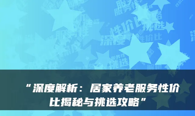 “深度解析:居家养老服务性价比揭秘与挑选攻略”