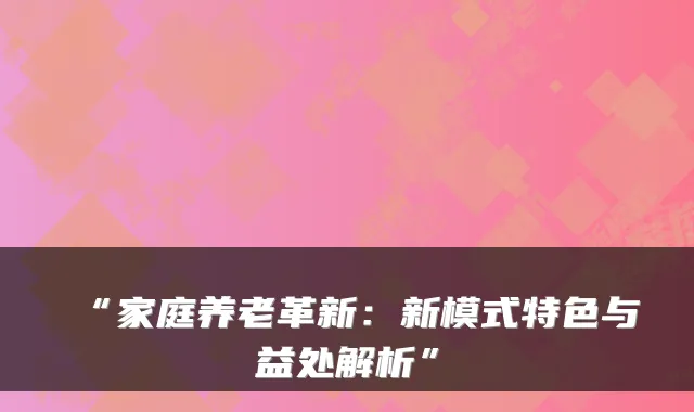 “家庭养老革新：新模式特色与益处解析”