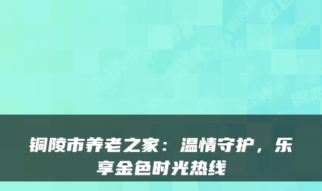 铜陵市养老之家:温情守护,乐享金色时光热线
