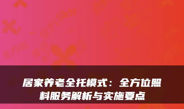 居家养老全托模式:全方位照料服务解析与实施要点