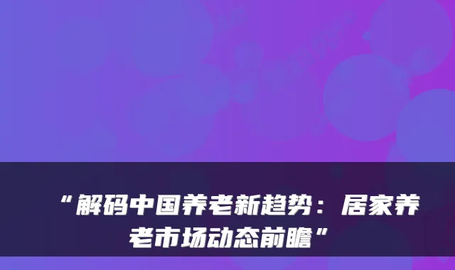 “解码中国养老新趋势：居家养老市场动态前瞻”