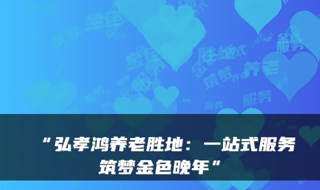 “弘孝鸿养老胜地：一站式服务筑梦金色晚年”