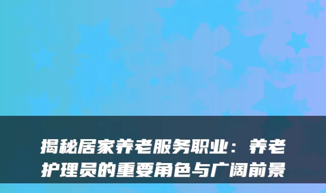 揭秘居家养老服务职业:养老护理员的重要角色与广阔前景