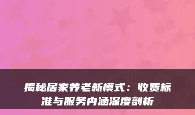 揭秘居家养老新模式：收费标准与服务内涵深度剖析